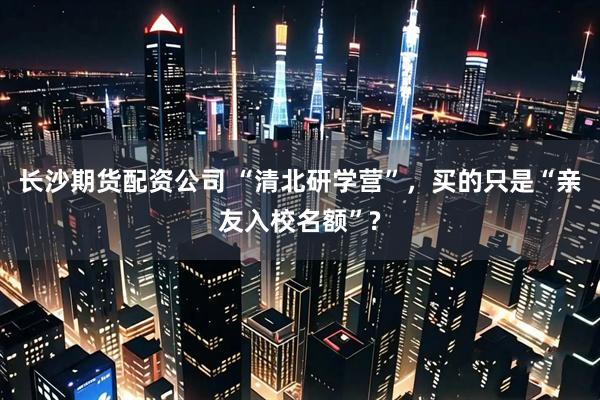 长沙期货配资公司 “清北研学营”，买的只是“亲友入校名额”?