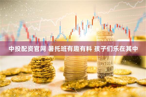 中投配资官网 暑托班有趣有料 孩子们乐在其中