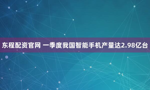 东程配资官网 一季度我国智能手机产量达2.98亿台