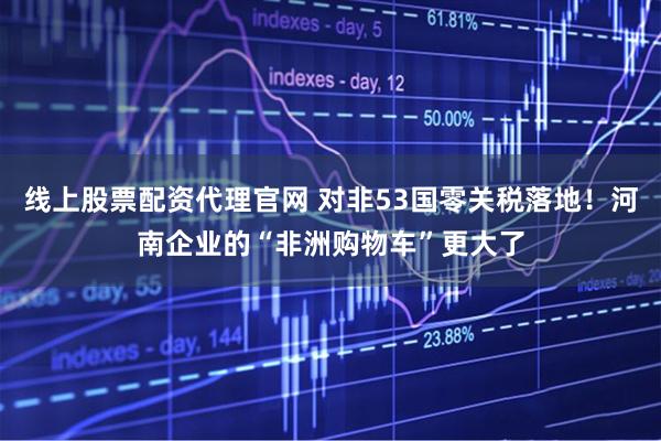 线上股票配资代理官网 对非53国零关税落地！河南企业的“非洲购物车”更大了