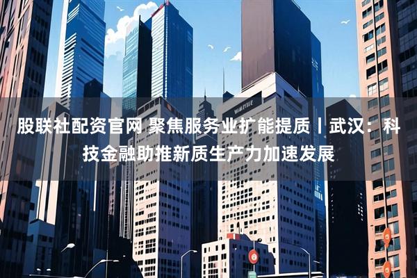 股联社配资官网 聚焦服务业扩能提质丨武汉：科技金融助推新质生产力加速发展