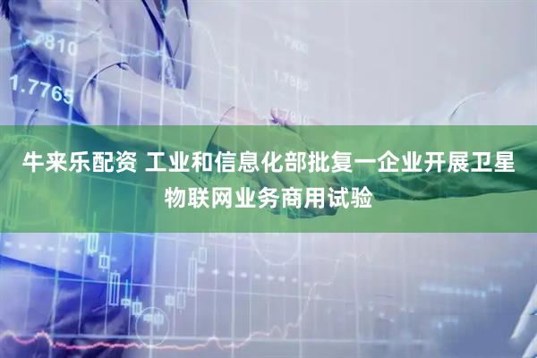 牛来乐配资 工业和信息化部批复一企业开展卫星物联网业务商用试验
