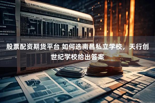 股票配资期货平台 如何选南昌私立学校，天行创世纪学校给出答案
