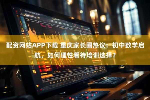 配资网站APP下载 重庆家长圈热议：初中数学启航，如何理性看待培训选择？