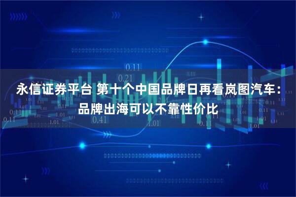永信证券平台 第十个中国品牌日再看岚图汽车：品牌出海可以不靠性价比