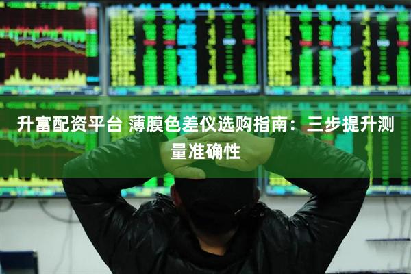 升富配资平台 薄膜色差仪选购指南：三步提升测量准确性