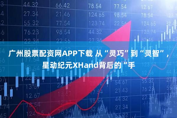 广州股票配资网APP下载 从“灵巧”到“灵智”，星动纪元XHand背后的“手