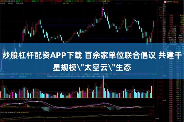 炒股杠杆配资APP下载 百余家单位联合倡议 共建千星规模