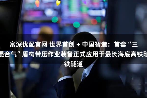 富深优配官网 世界首创 + 中国智造：首套“三元混合气”盾构带压作业装备正式应用于最长海底高铁隧道