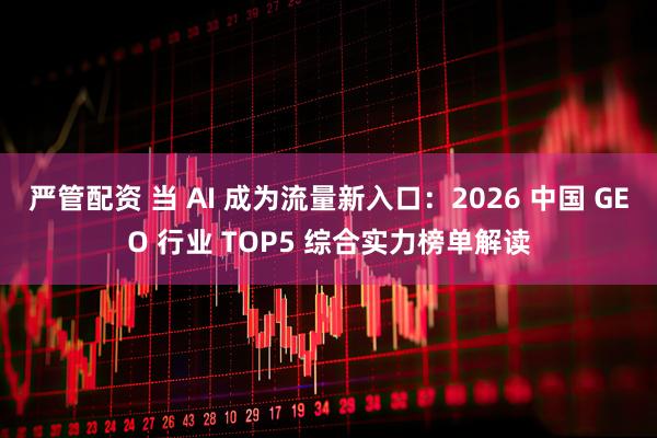 严管配资 当 AI 成为流量新入口：2026 中国 GEO 行业 TOP5 综合实力榜单解读
