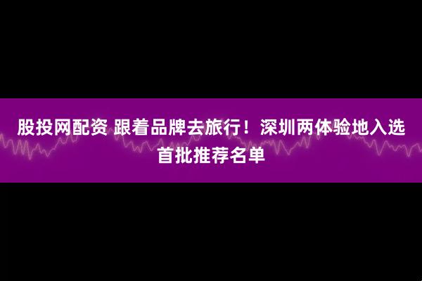 股投网配资 跟着品牌去旅行！深圳两体验地入选首批推荐名单
