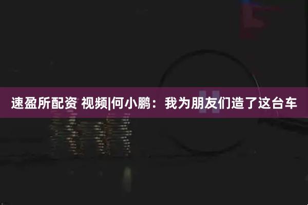 速盈所配资 视频|何小鹏：我为朋友们造了这台车