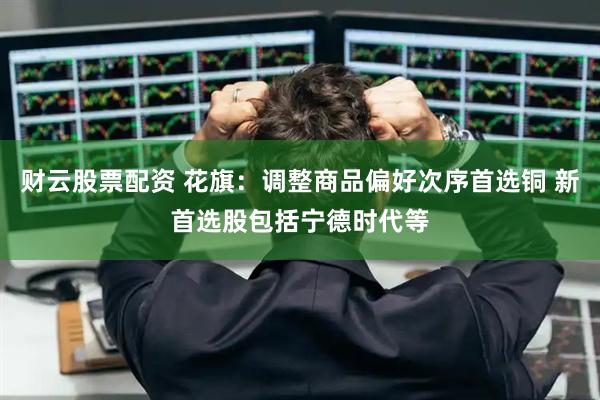 财云股票配资 花旗：调整商品偏好次序首选铜 新首选股包括宁德时代等
