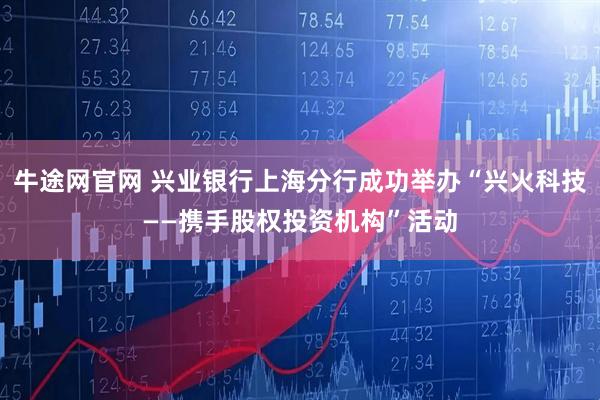牛途网官网 兴业银行上海分行成功举办“兴火科技——携手股权投资机构”活动