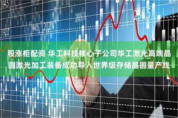股涨柜配资 华工科技核心子公司华工激光高端晶圆激光加工装备成功导入世界级存储晶圆量产线
