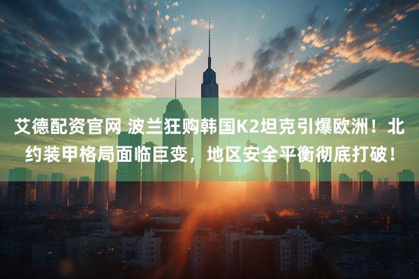 艾德配资官网 波兰狂购韩国K2坦克引爆欧洲！北约装甲格局面临巨变，地区安全平衡彻底打破！