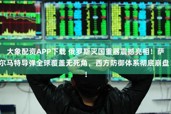 大象配资APP下载 俄罗斯灭国重器震撼亮相！萨尔马特导弹全球覆盖无死角，西方防御体系彻底崩盘！