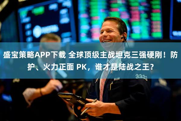 盛宝策略APP下载 全球顶级主战坦克三强硬刚！防护、火力正面 PK，谁才是陆战之王？