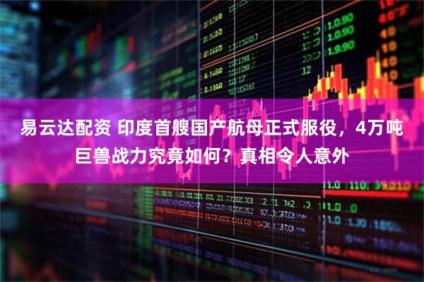 易云达配资 印度首艘国产航母正式服役，4万吨巨兽战力究竟如何？真相令人意外