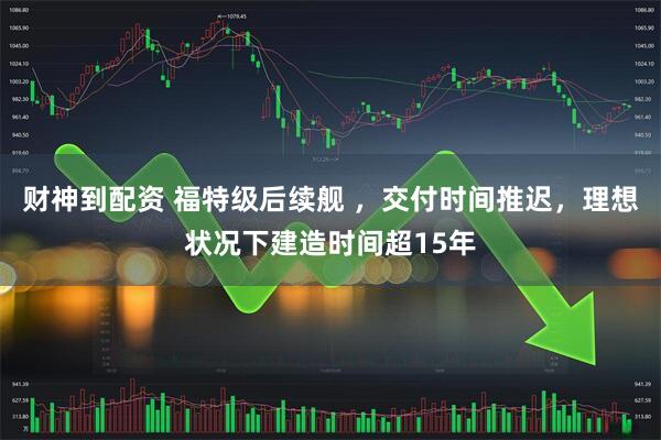 财神到配资 福特级后续舰 ，交付时间推迟，理想状况下建造时间超15年
