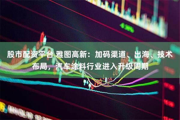 股市配资平台 雅图高新：加码渠道、出海、技术布局，汽车涂料行业进入升级周期