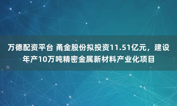 万德配资平台 甬金股份拟投资11.51亿元，建设年产10万吨精密金属新材料产业化项目