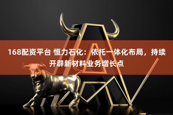 168配资平台 恒力石化：依托一体化布局，持续开辟新材料业务增长点